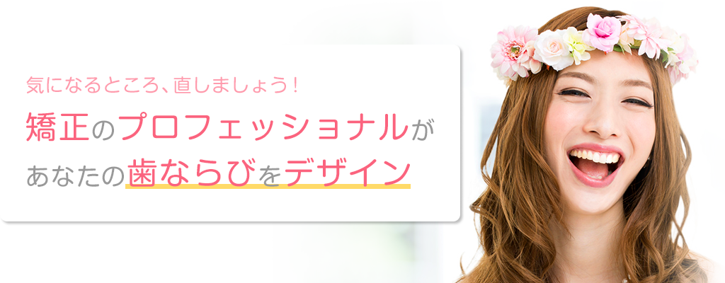 気になるところ、直しましょう!矯正のプロフェッショナルがあなたの歯ならびをデザイン